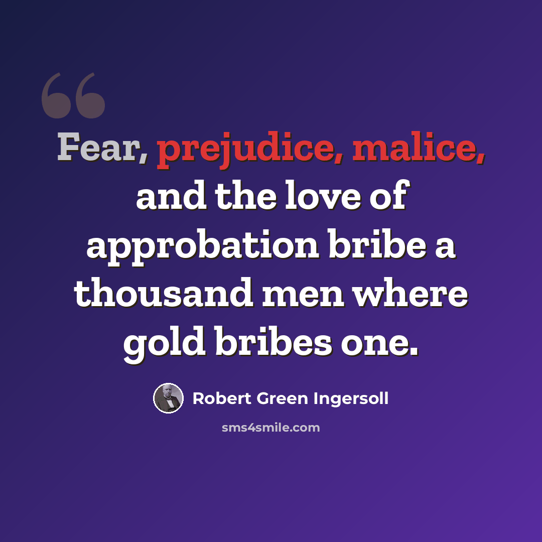 “Fear, prejudice, malice, and the love of approbation bribe a thousand men where gold bribes one.” quote by Robert Green Ingersoll
