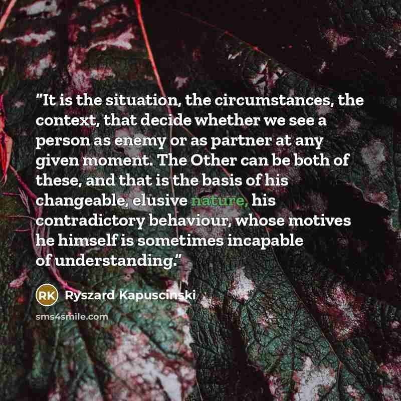 “It is the situation, the circumstances, the context, that decide whether we see a person as enemy or as partner at any given moment. The Other can be both of these, and that is the basis of his changeable, elusive nature, his contradictory behaviour, whose motives he himself is sometimes incapable…” quote by Ryszard Kapuściński