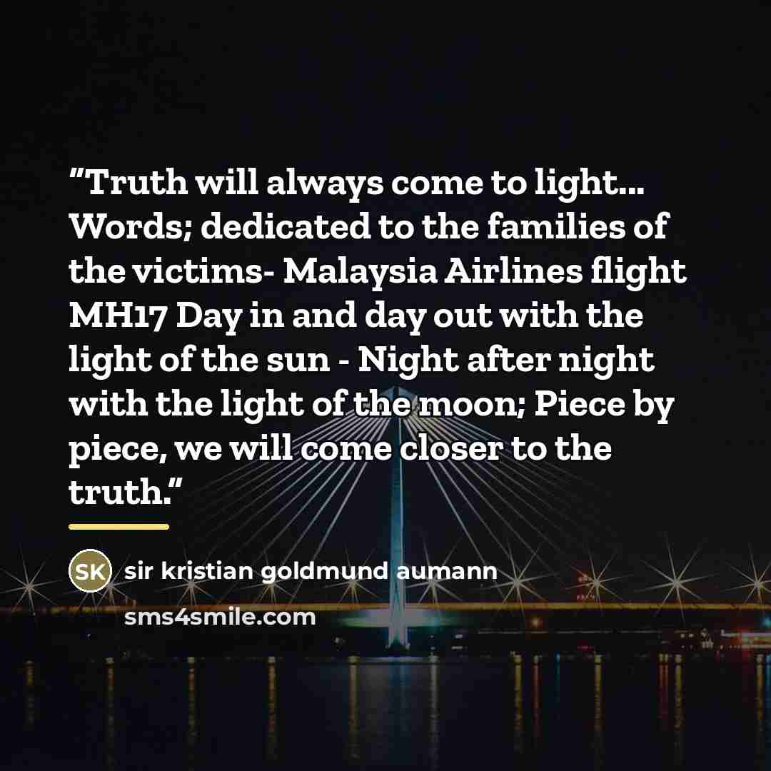“Truth will always come to light... Words; dedicated to the families of the victims- Malaysia Airlines flight MH17 Day in and day out with the light of the sun - Night after night with the light of the moon; Piece by piece, we will come closer to the truth.” quote by sir kristian goldmund aumann