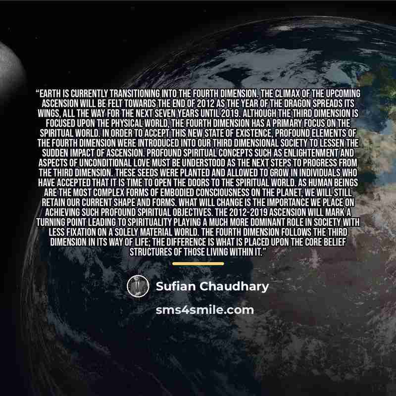 “Earth is currently transitioning into the Fourth Dimension. The climax of the upcoming Ascension will be felt towards the end of 2012 as the Year of the Dragon spreads its wings, all the way for the next seven years until 2019. Although the Third Dimension is focused upon the physical world, the…” quote by Sufian Chaudhary