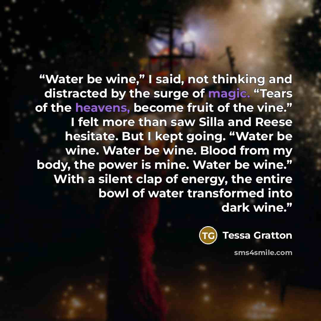 “Water be wine,” I said, not thinking and distracted by the surge of magic. “Tears of the heavens, become fruit of the vine.” I felt more than saw Silla and Reese hesitate. But I kept going. “Water be wine. Water be wine. Blood from my body, the power is mine. Water be wine.” With a silent clap of…” quote by Tessa Gratton