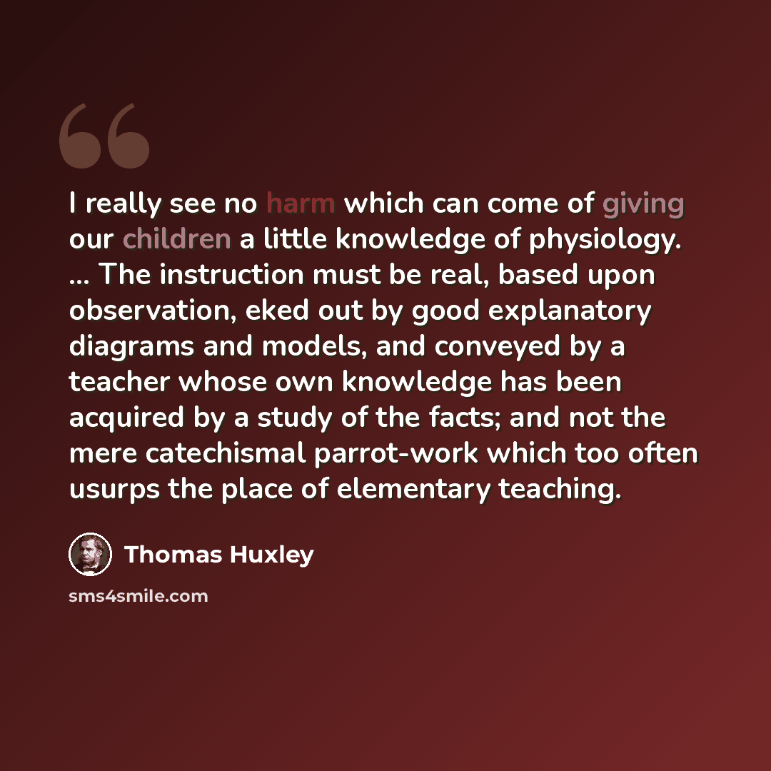 “I really see no harm which can come of giving our children a little knowledge of physiology. ... The instruction must be real, based upon observation, eked out by good explanatory diagrams and models, and conveyed by a teacher whose own knowledge has been acquired by a study of the facts; and not…” quote by Thomas Huxley