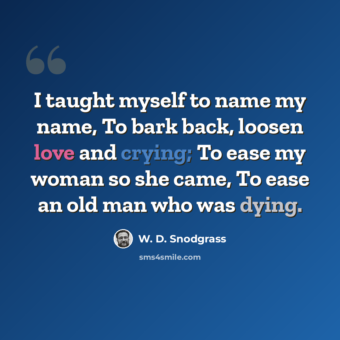 “I taught myself to name my name, To bark back, loosen love and crying; To ease my woman so she came, To ease an old man who was dying.” quote by W. D. Snodgrass