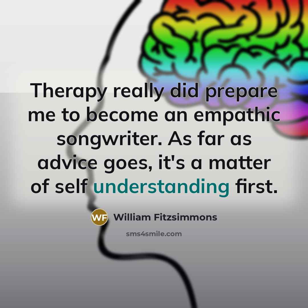 “Therapy really did prepare me to become an empathic songwriter. As far as advice goes, it's a matter of self understanding first.” quote by William Fitzsimmons
