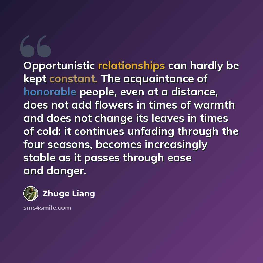 “Opportunistic relationships can hardly be kept constant. The acquaintance of honorable people, even at a distance, does not add flowers in times of warmth and does not change its leaves in times of cold: it continues unfading through the four seasons, becomes increasingly stable as it passes…” quote by Zhuge Liang