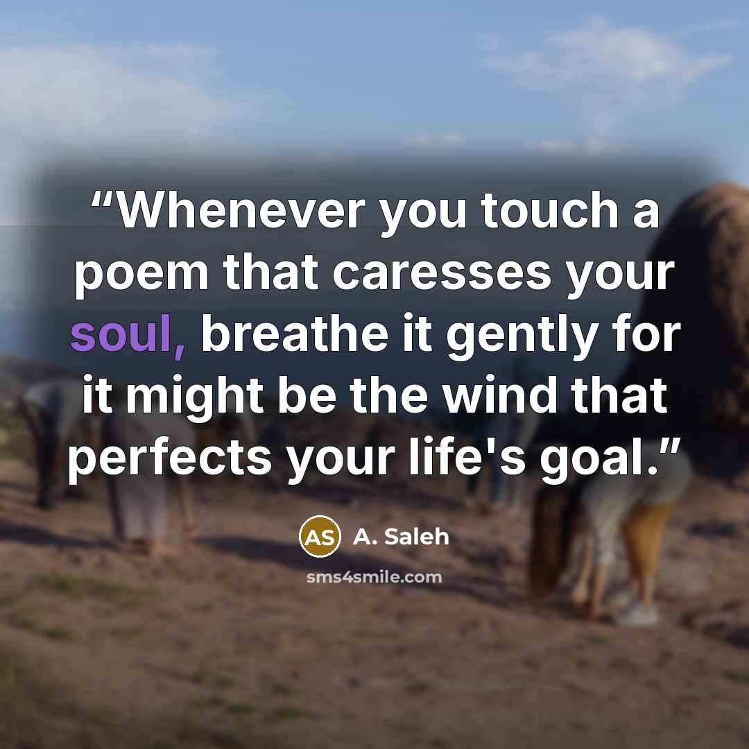 “Whenever you touch a poem that caresses your soul, breathe it gently for it might be the wind that perfects your life's goal.” quote by A. Saleh