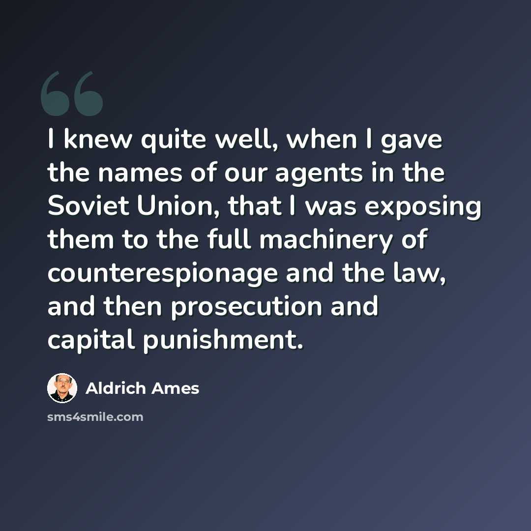 “I knew quite well, when I gave the names of our agents in the Soviet Union, that I was exposing them to the full machinery of counterespionage and the law, and then prosecution and capital punishment.” quote by Aldrich Ames