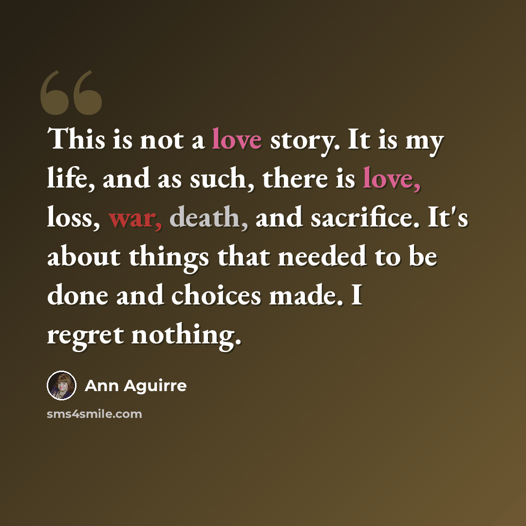 “This is not a love story. It is my life, and as such, there is love, loss, war, death, and sacrifice. It's about things that needed to be done and choices made. I regret nothing.” quote by Ann Aguirre