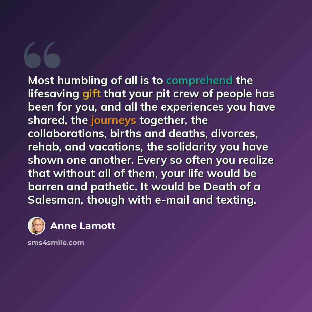 “Most humbling of all is to comprehend the lifesaving gift that your pit crew of people has been for you, and all the experiences you have shared, the journeys together, the collaborations, births and deaths, divorces, rehab, and vacations, the solidarity you have shown one another. Every so often…” quote by Anne Lamott