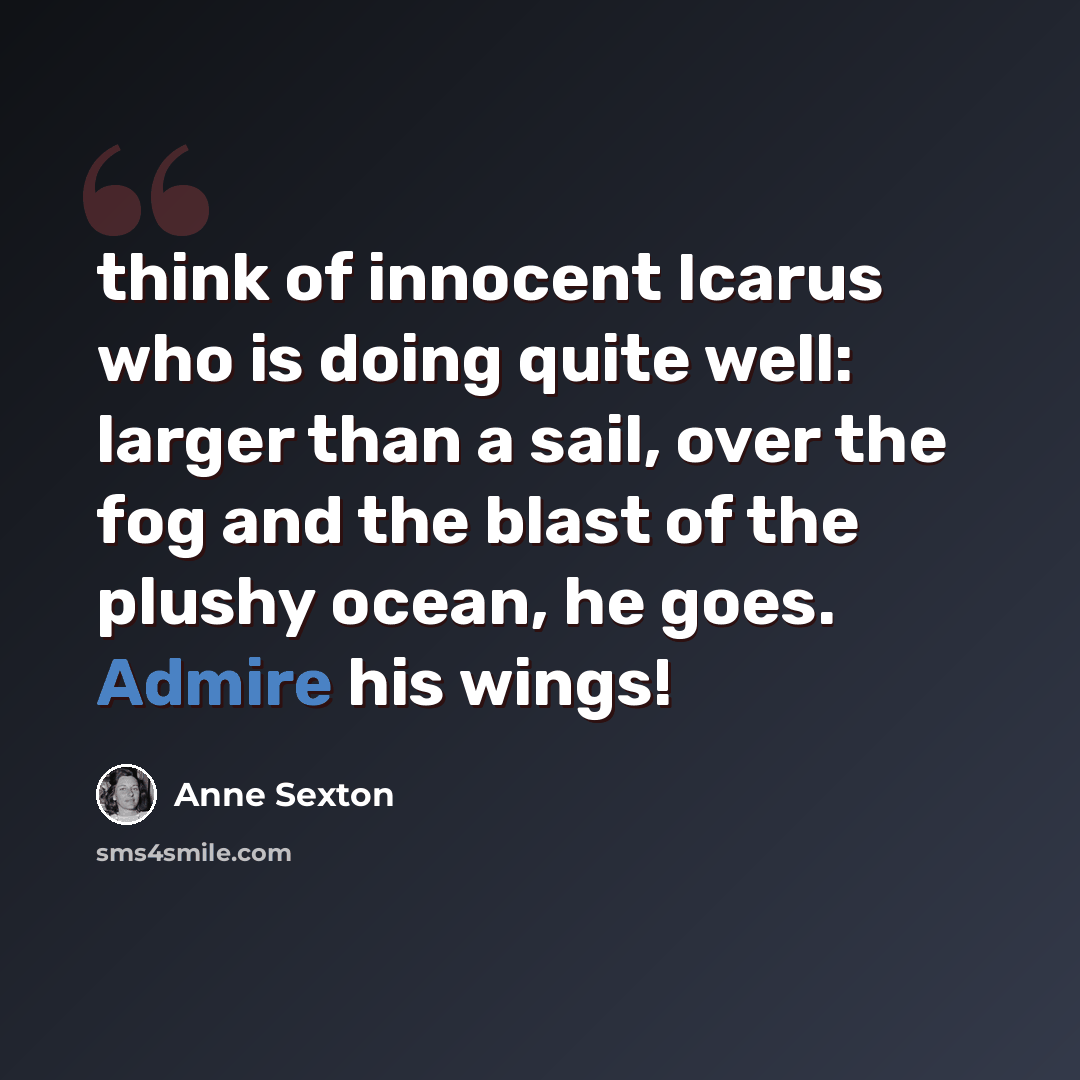 “think of innocent Icarus who is doing quite well: larger than a sail, over the fog and the blast of the plushy ocean, he goes. Admire his wings!” quote by Anne Sexton