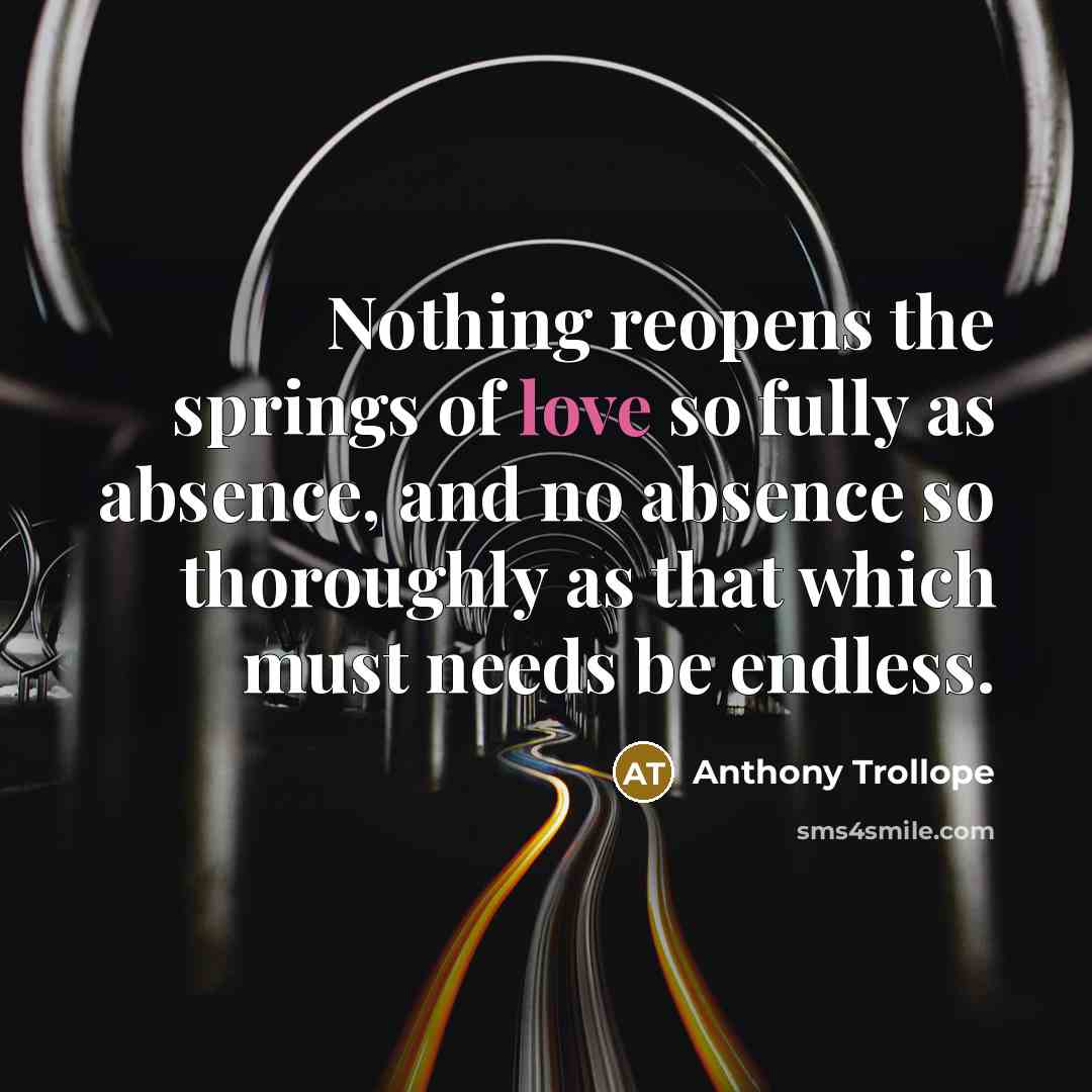 “Nothing reopens the springs of love so fully as absence, and no absence so thoroughly as that which must needs be endless.” quote by Anthony Trollope
