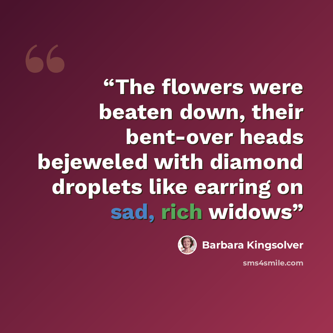 “The flowers were beaten down, their bent-over heads bejeweled with diamond droplets like earring on sad, rich widows” quote by Barbara Kingsolver