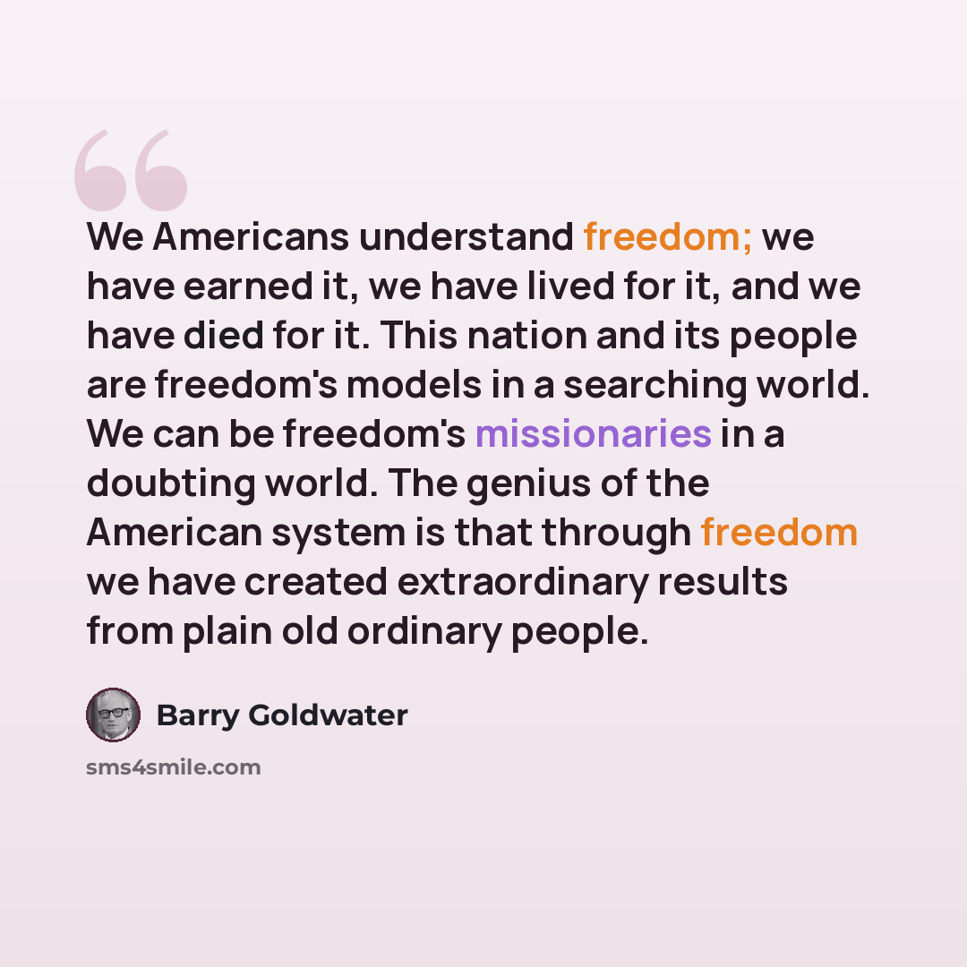 “We Americans understand freedom; we have earned it, we have lived for it, and we have died for it. This nation and its people are freedom's models in a searching world. We can be freedom's missionaries in a doubting world. The genius of the American system is that through freedom we have created…” quote by Barry Goldwater