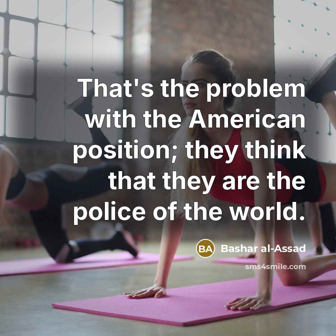 “That's the problem with the American position; they think that they are the police of the world.” quote by Bashar al-Assad