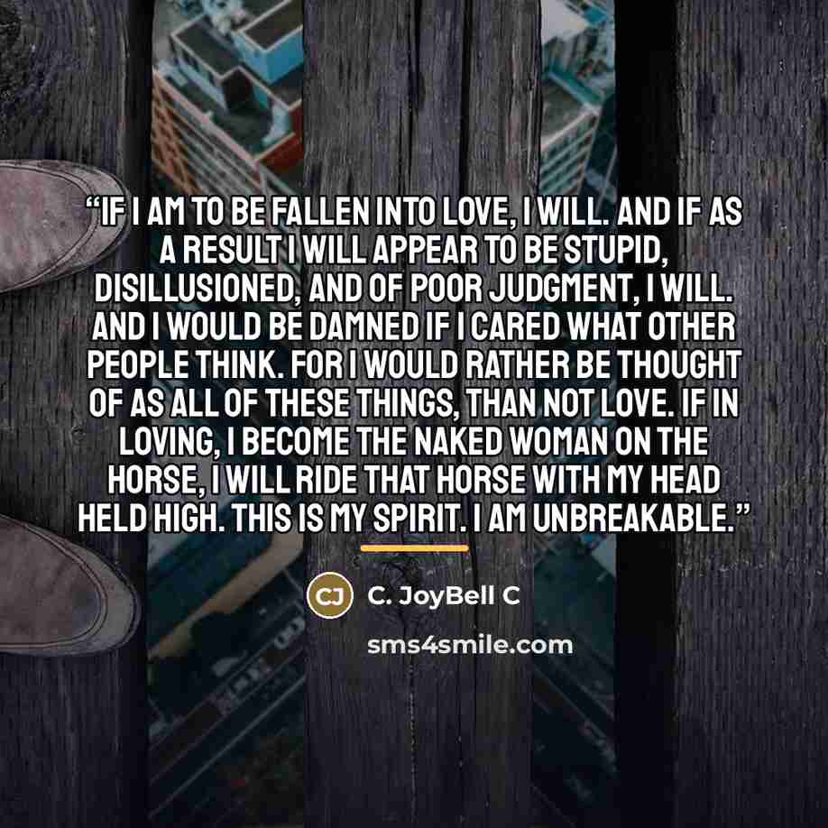 “If I am to be fallen into love, I will. And if as a result I will appear to be stupid, disillusioned, and of poor judgment, I will. And I would be damned if I cared what other people think. For I would rather be thought of as all of these things, than not love. If in loving, I become the naked…” quote by C. JoyBell C