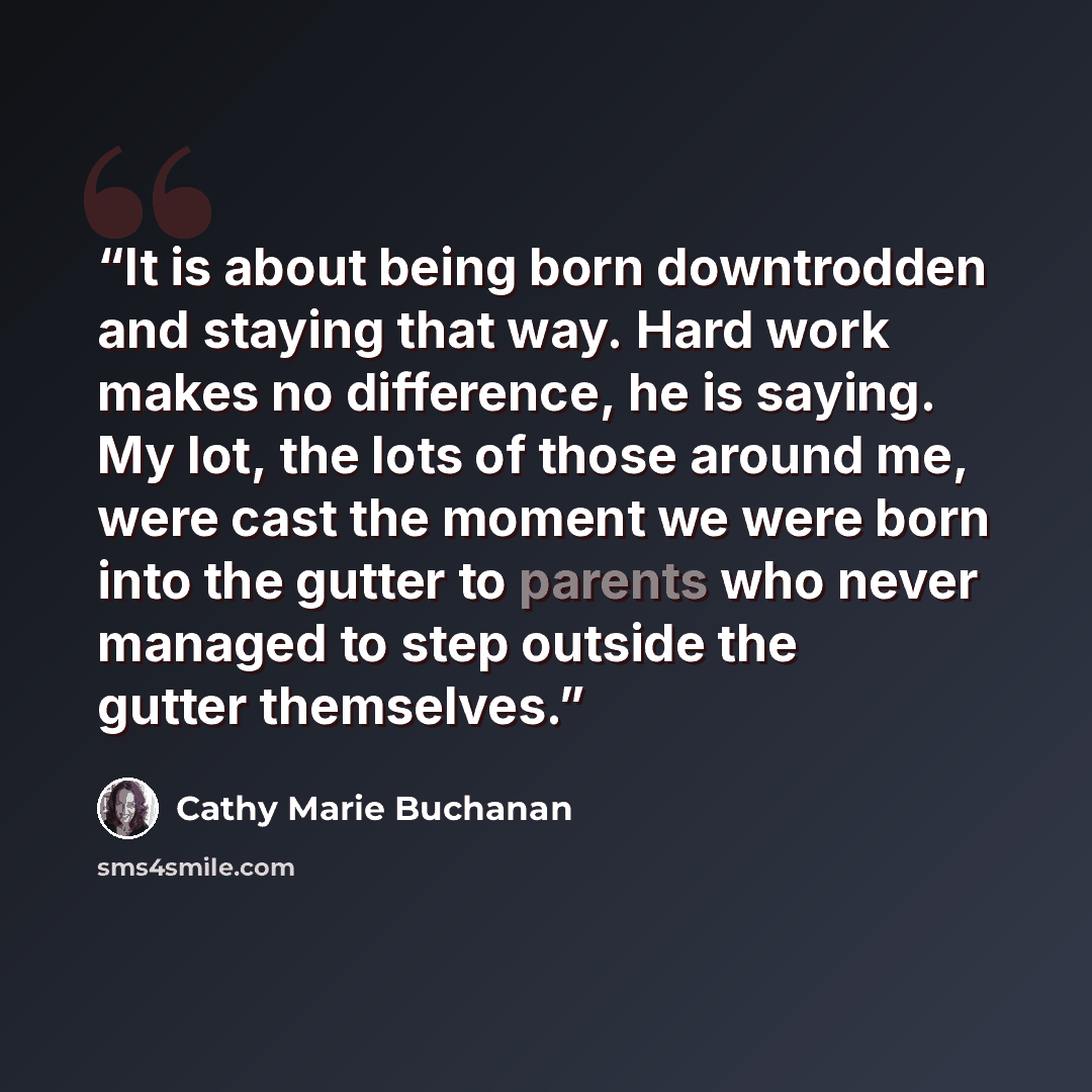 “It is about being born downtrodden and staying that way. Hard work makes no difference, he is saying. My lot, the lots of those around me, were cast the moment we were born into the gutter to parents who never managed to step outside the gutter themselves.” quote by Cathy Marie Buchanan