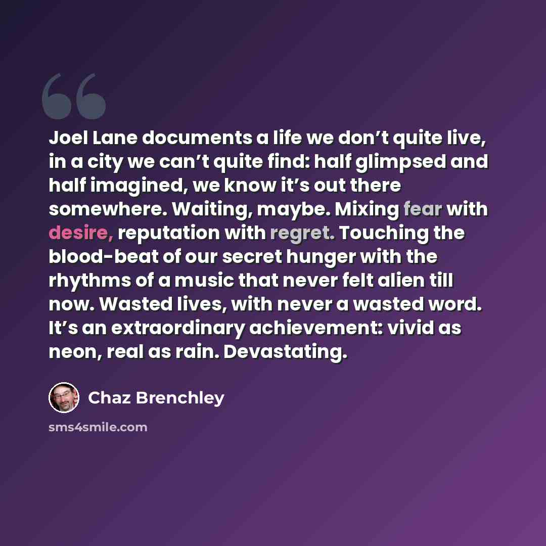“Joel Lane documents a life we don’t quite live, in a city we can’t quite find: half glimpsed and half imagined, we know it’s out there somewhere. Waiting, maybe. Mixing fear with desire, reputation with regret. Touching the blood-beat of our secret hunger with the rhythms of a music that never…” quote by Chaz Brenchley