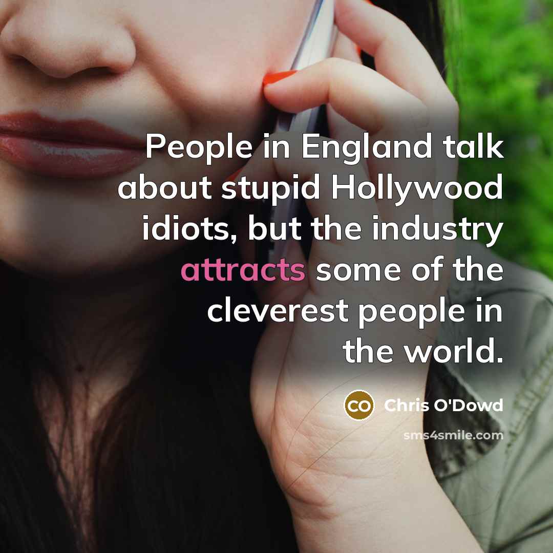 “People in England talk about stupid Hollywood idiots, but the industry attracts some of the cleverest people in the world.” quote by Chris O'Dowd