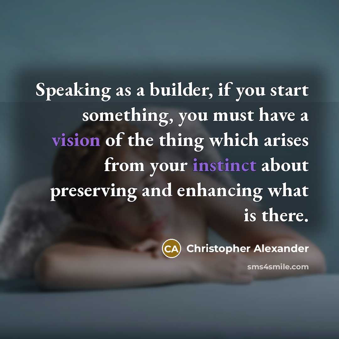 “Speaking as a builder, if you start something, you must have a vision of the thing which arises from your instinct about preserving and enhancing what is there.” quote by Christopher Alexander