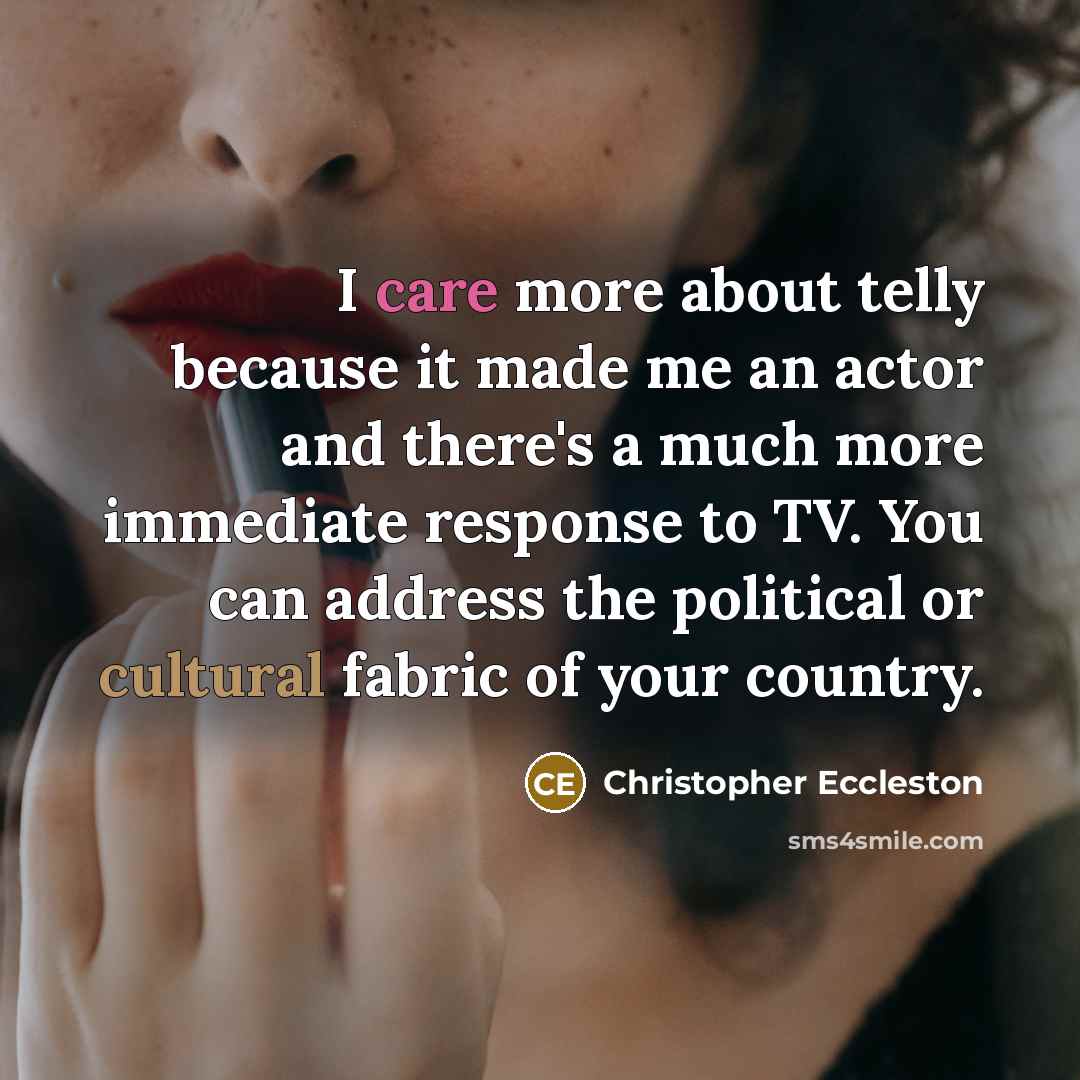 “I care more about telly because it made me an actor and there's a much more immediate response to TV. You can address the political or cultural fabric of your country.” quote by Christopher Eccleston