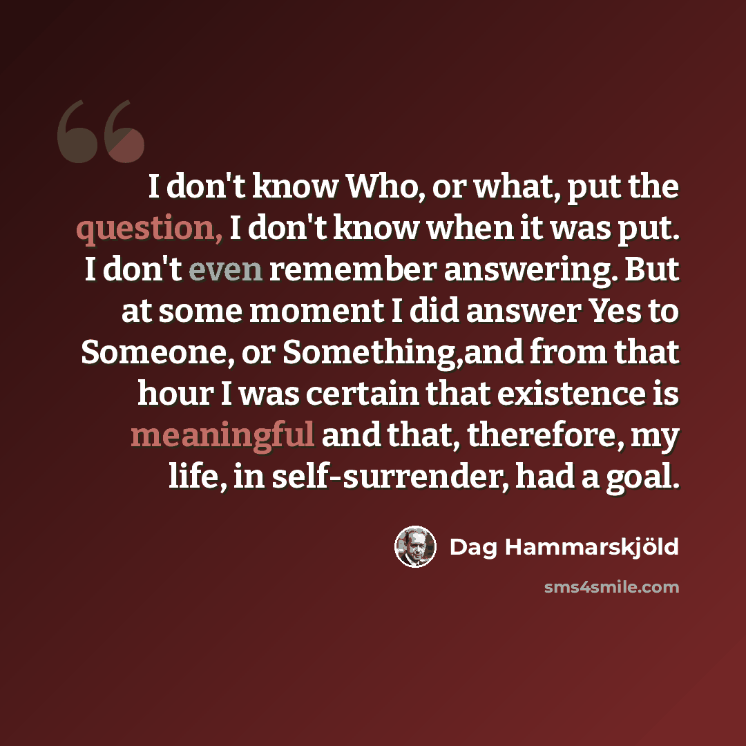 “I don't know Who, or what, put the question, I don't know when it was put. I don't even remember answering. But at some moment I did answer Yes to Someone, or Something,and from that hour I was certain that existence is meaningful and that, therefore, my life, in self-surrender, had a goal.” quote by Dag Hammarskjold