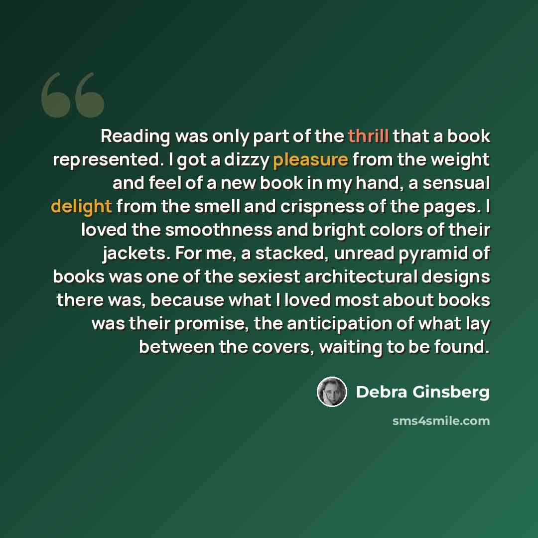 “Reading was only part of the thrill that a book represented. I got a dizzy pleasure from the weight and feel of a new book in my hand, a sensual delight from the smell and crispness of the pages. I loved the smoothness and bright colors of their jackets. For me, a stacked, unread pyramid of books…” quote by Debra Ginsberg