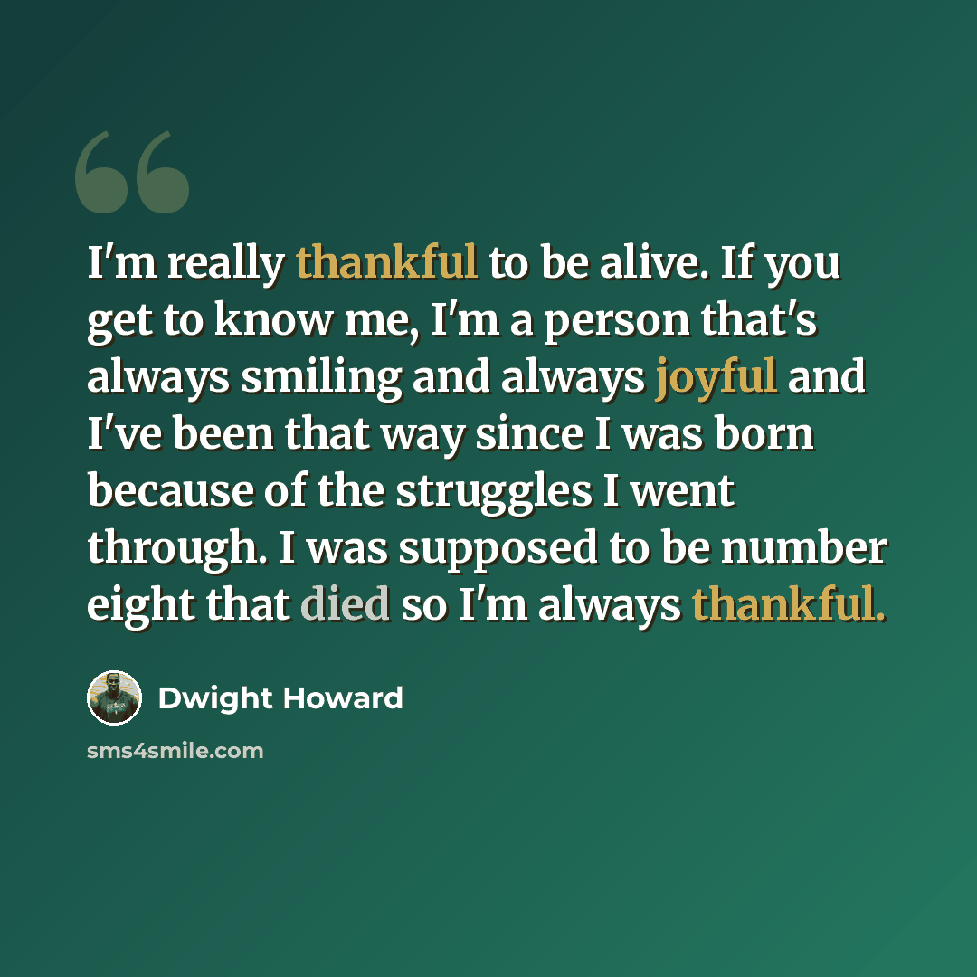 “I'm really thankful to be alive. If you get to know me, I'm a person that's always smiling and always joyful and I've been that way since I was born because of the struggles I went through. I was supposed to be number eight that died so I'm always thankful.” quote by Dwight Howard