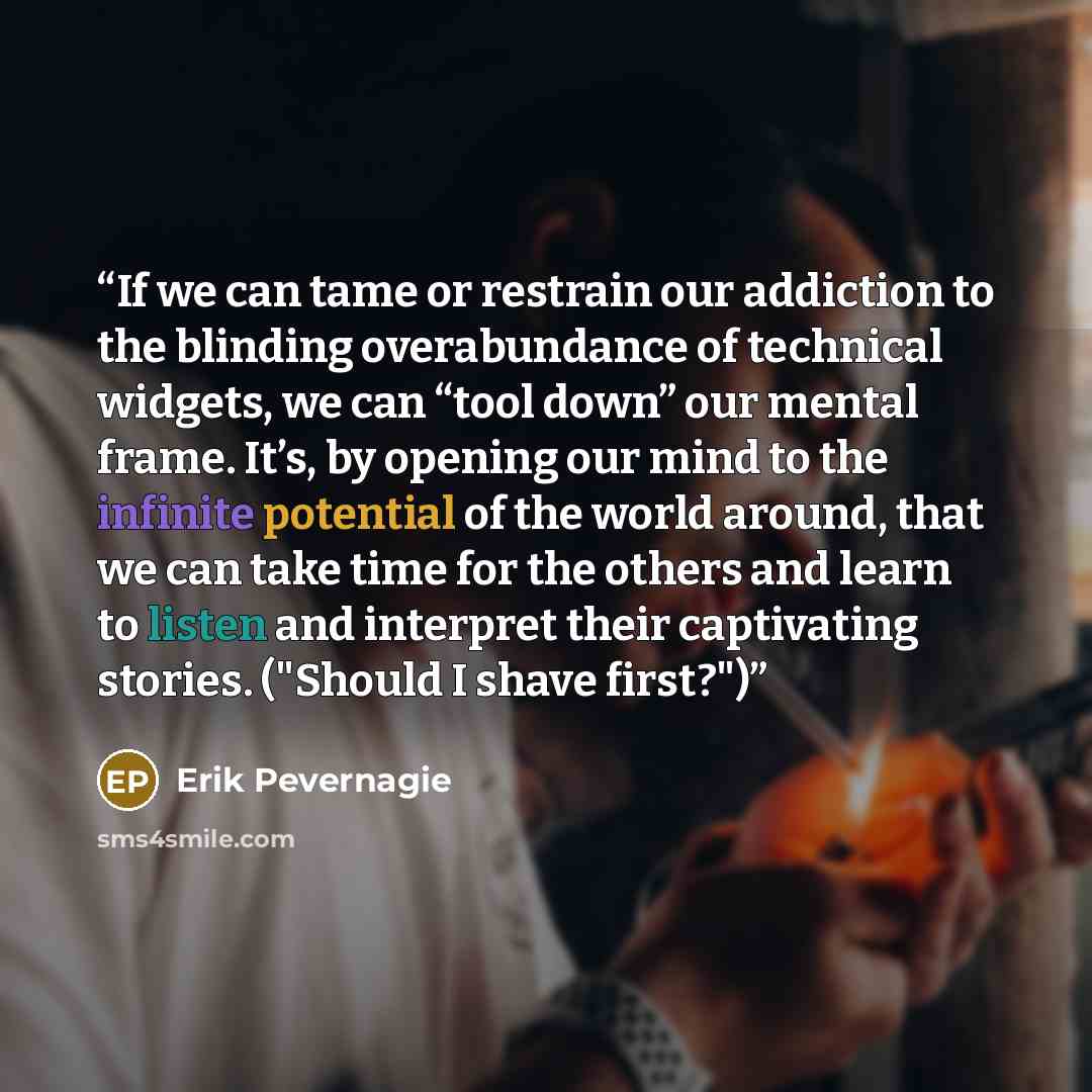 “If we can tame or restrain our addiction to the blinding overabundance of technical widgets, we can “tool down” our mental frame. It’s, by opening our mind to the infinite potential of the world around, that we can take time for the others and learn to listen and interpret their captivating…” quote by Erik Pevernagie