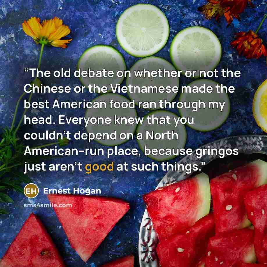 “The old debate on whether or not the Chinese or the Vietnamese made the best American food ran through my head. Everyone knew that you couldn’t depend on a North American–run place, because gringos just aren’t good at such things.” quote by Ernest Hogan