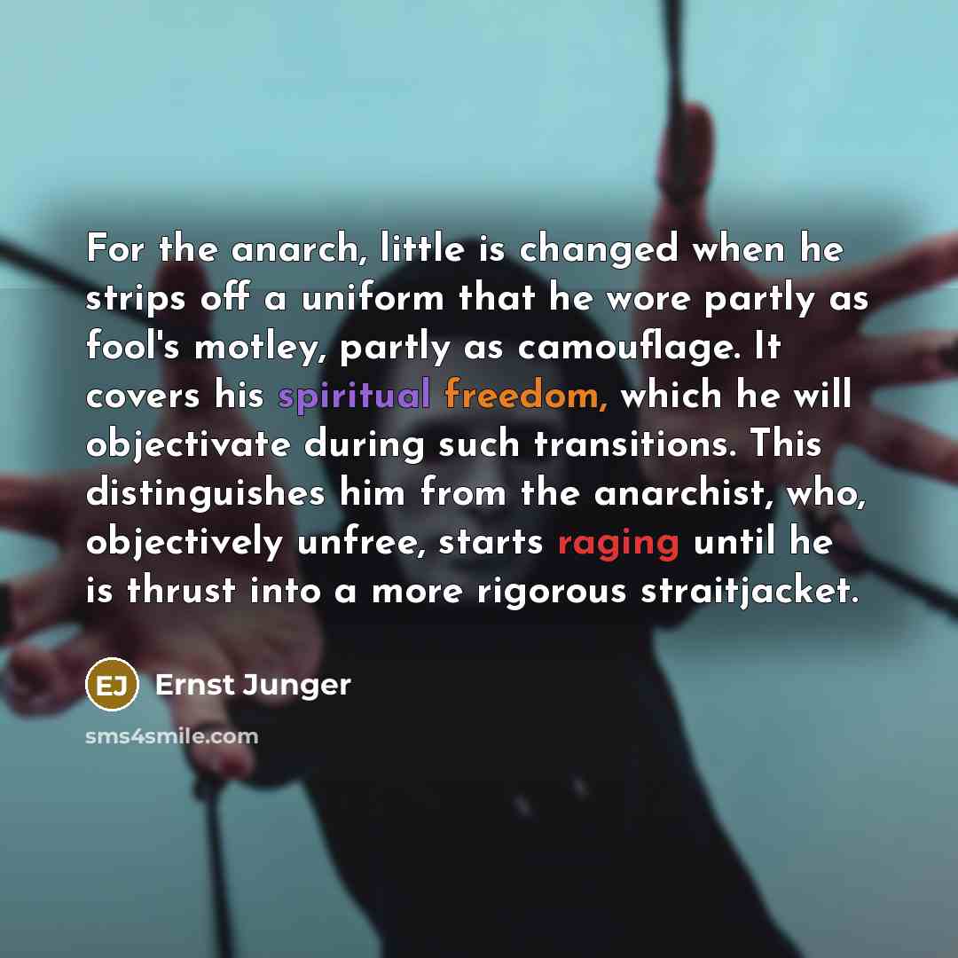 “For the anarch, little is changed when he strips off a uniform that he wore partly as fool's motley, partly as camouflage. It covers his spiritual freedom, which he will objectivate during such transitions. This distinguishes him from the anarchist, who, objectively unfree, starts raging until he…” quote by Ernst Junger