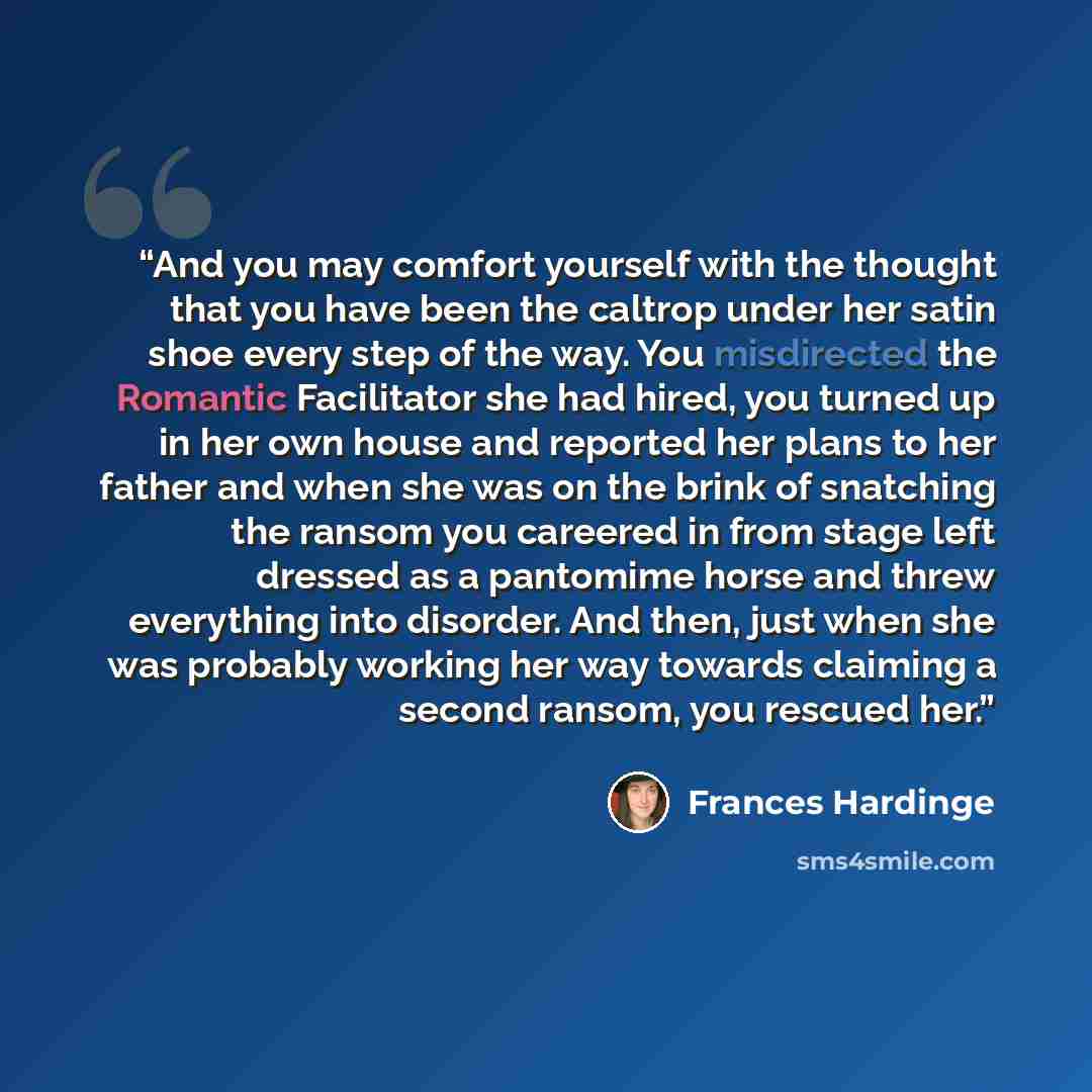 “And you may comfort yourself with the thought that you have been the caltrop under her satin shoe every step of the way. You misdirected the Romantic Facilitator she had hired, you turned up in her own house and reported her plans to her father and when she was on the brink of snatching the ransom…” quote by Frances Hardinge