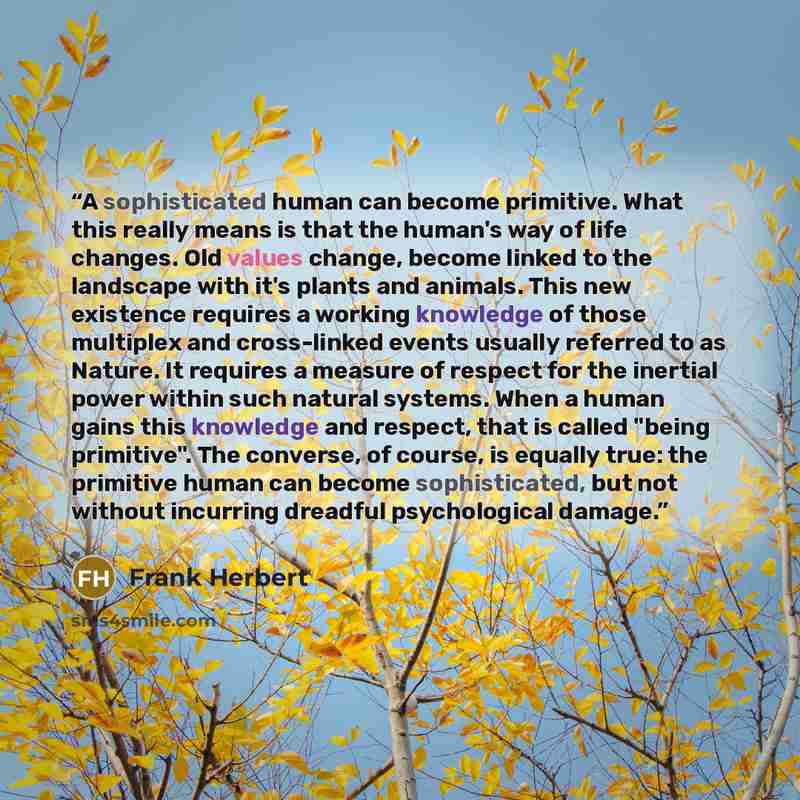 “A sophisticated human can become primitive. What this really means is that the human's way of life changes. Old values change, become linked to the landscape with it's plants and animals. This new existence requires a working knowledge of those multiplex and cross-linked events usually referred to…” quote by Frank Herbert