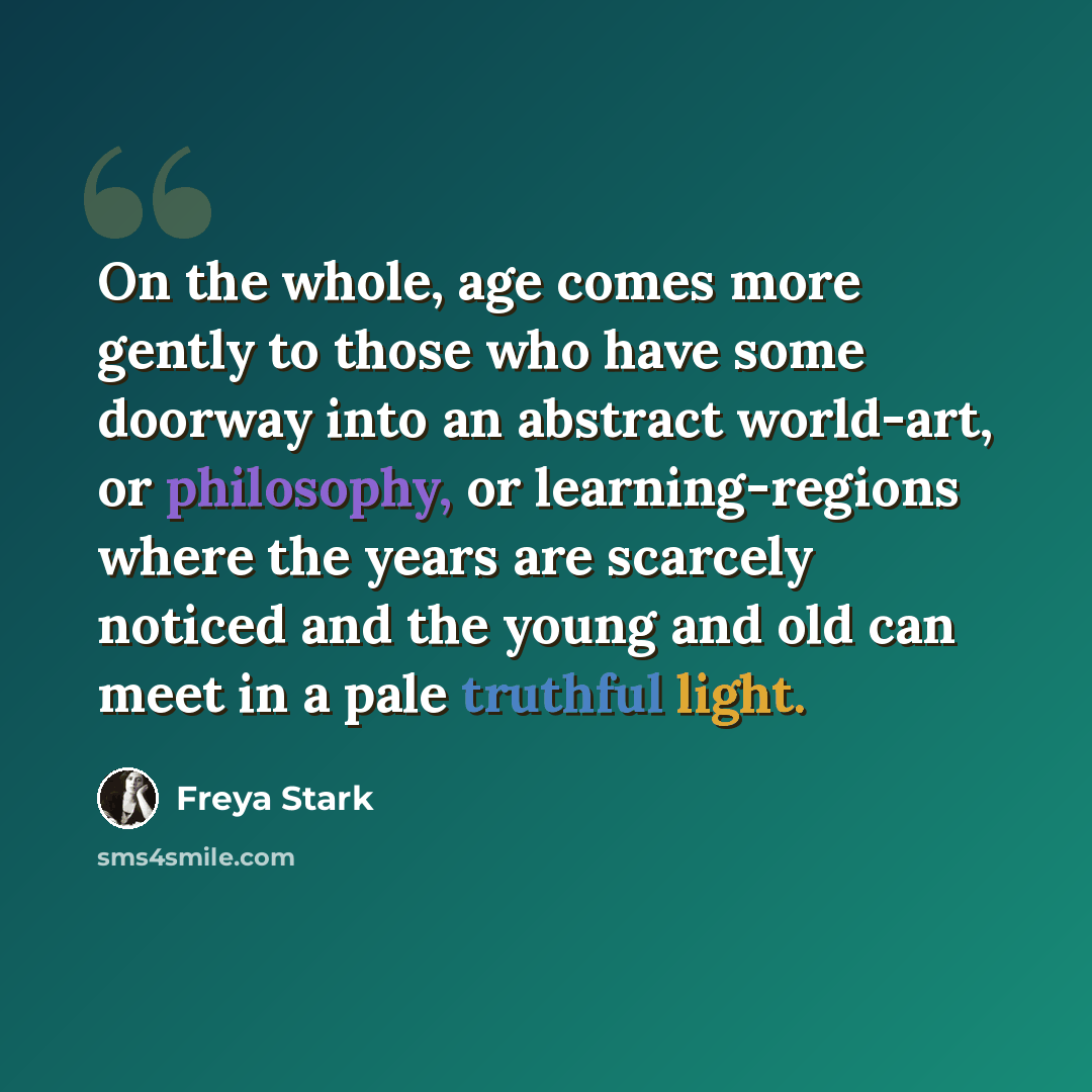 “On the whole, age comes more gently to those who have some doorway into an abstract world-art, or philosophy, or learning-regions where the years are scarcely noticed and the young and old can meet in a pale truthful light.” quote by Freya Stark