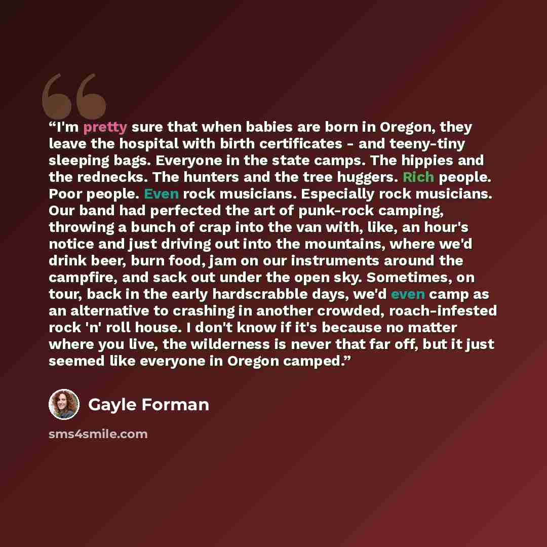 “I'm pretty sure that when babies are born in Oregon, they leave the hospital with birth certificates - and teeny-tiny sleeping bags. Everyone in the state camps. The hippies and the rednecks. The hunters and the tree huggers. Rich people. Poor people. Even rock musicians. Especially rock…” quote by Gayle Forman