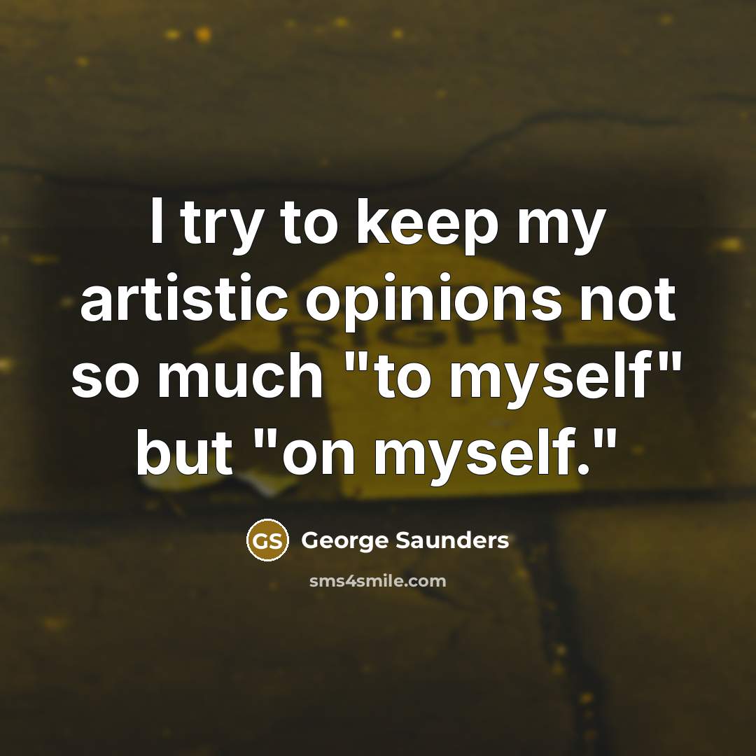 “I try to keep my artistic opinions not so much "to myself" but "on myself."” quote by George Saunders
