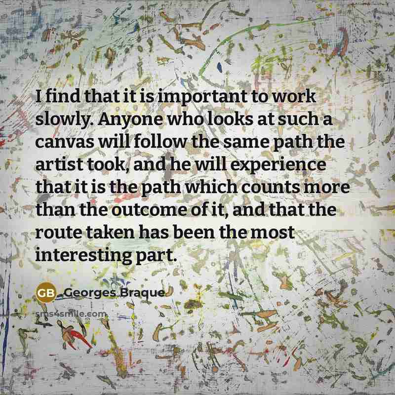“I find that it is important to work slowly. Anyone who looks at such a canvas will follow the same path the artist took, and he will experience that it is the path which counts more than the outcome of it, and that the route taken has been the most interesting part.” quote by Georges Braque