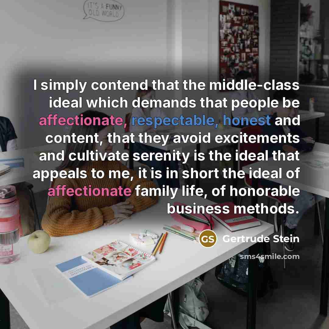 “I simply contend that the middle-class ideal which demands that people be affectionate, respectable, honest and content, that they avoid excitements and cultivate serenity is the ideal that appeals to me, it is in short the ideal of affectionate family life, of honorable business methods.” quote by Gertrude Stein