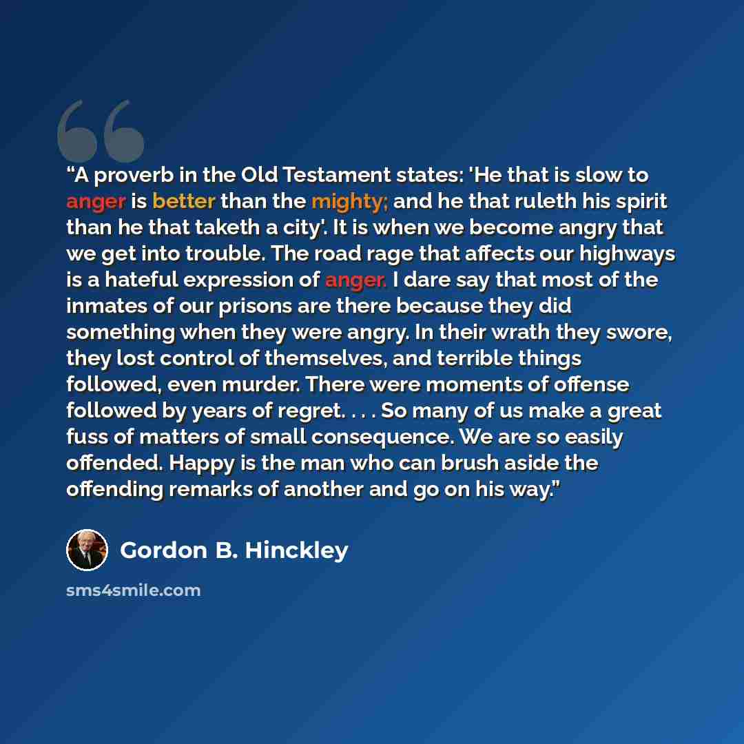 “A proverb in the Old Testament states: 'He that is slow to anger is better than the mighty; and he that ruleth his spirit than he that taketh a city'. It is when we become angry that we get into trouble. The road rage that affects our highways is a hateful expression of anger. I dare say that most…” quote by Gordon B. Hinckley