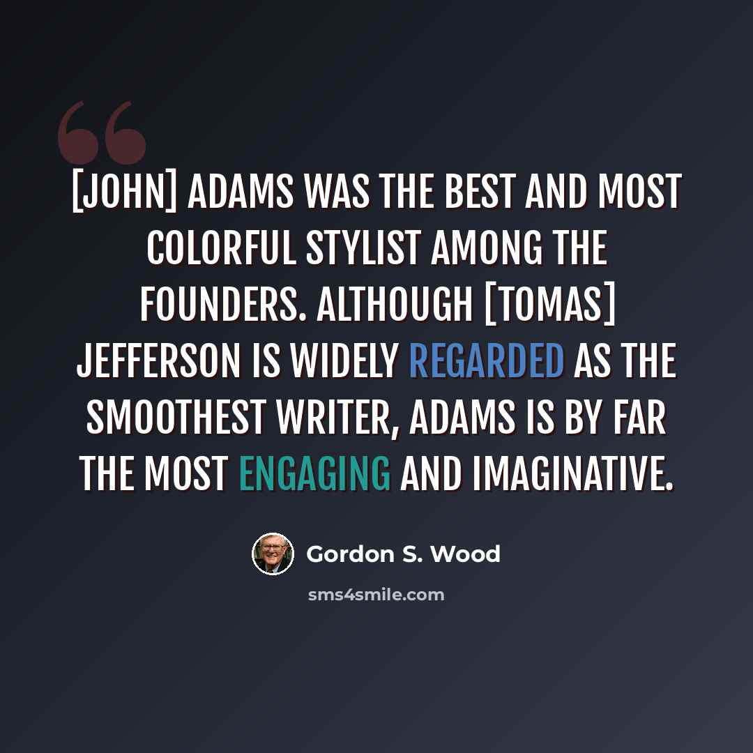 “[John] Adams was the best and most colorful stylist among the Founders. Although [Tomas] Jefferson is widely regarded as the smoothest writer, Adams is by far the most engaging and imaginative.” quote by Gordon S. Wood