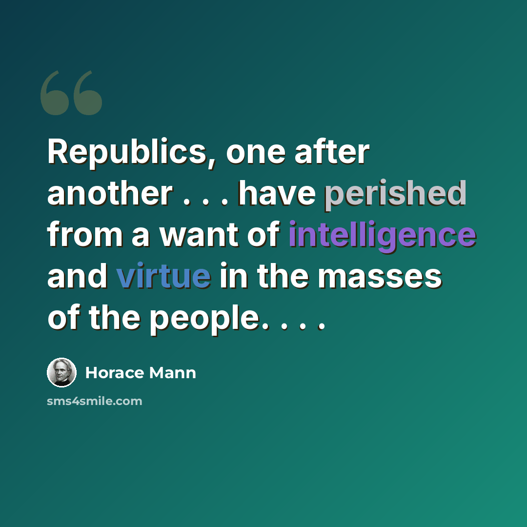 “Republics, one after another . . . have perished from a want of intelligence and virtue in the masses of the people. . . .” quote by Horace Mann