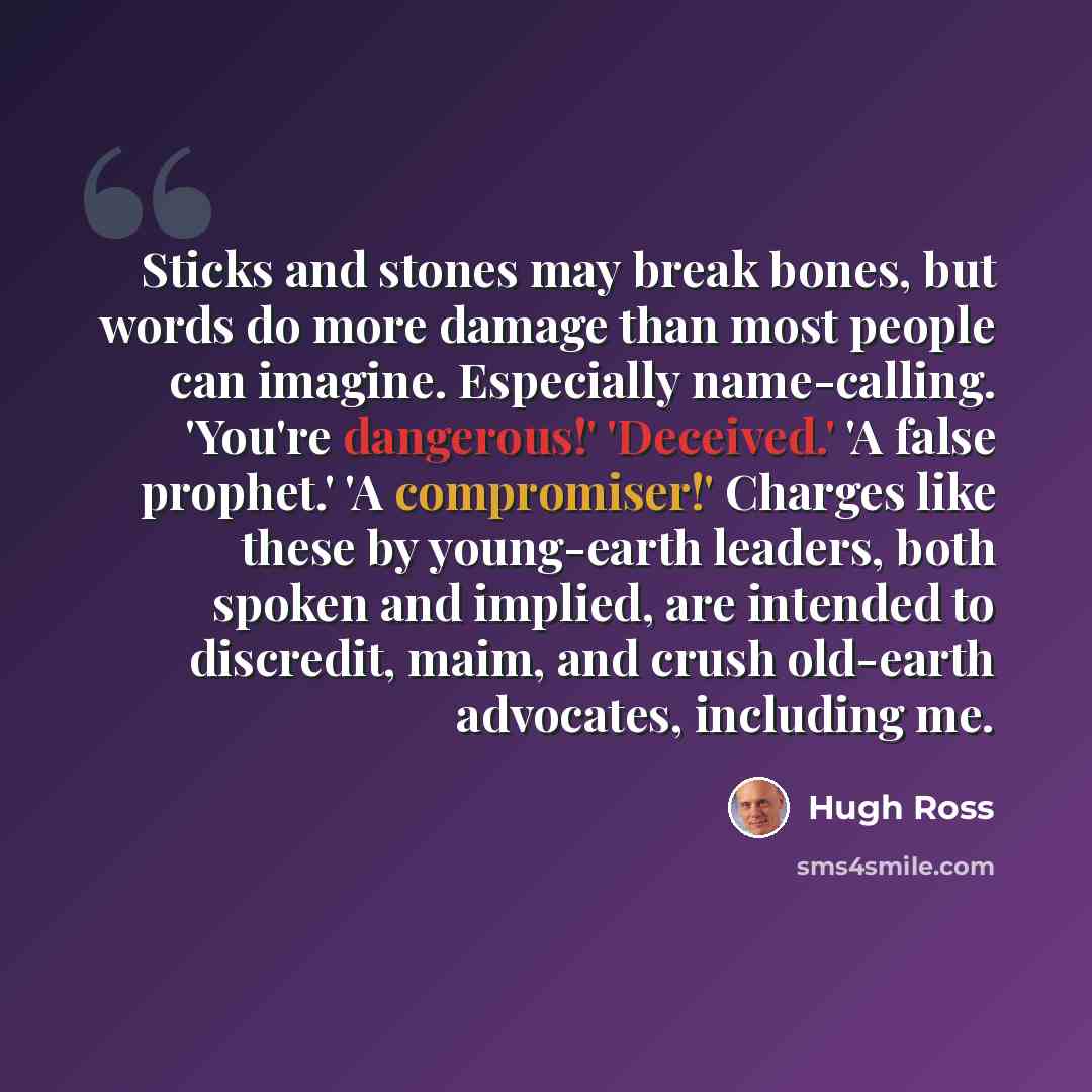 “Sticks and stones may break bones, but words do more damage than most people can imagine. Especially name-calling. 'You're dangerous!' 'Deceived.' 'A false prophet.' 'A compromiser!' Charges like these by young-earth leaders, both spoken and implied, are intended to discredit, maim, and crush…” quote by Hugh Ross