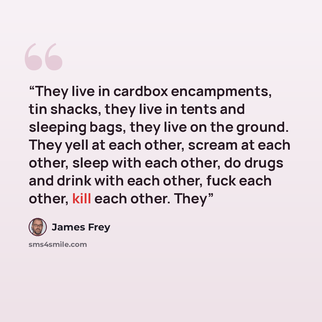 “They live in cardbox encampments, tin shacks, they live in tents and sleeping bags, they live on the ground. They yell at each other, scream at each other, sleep with each other, do drugs and drink with each other, fuck each other, kill each other. They” quote by James Frey