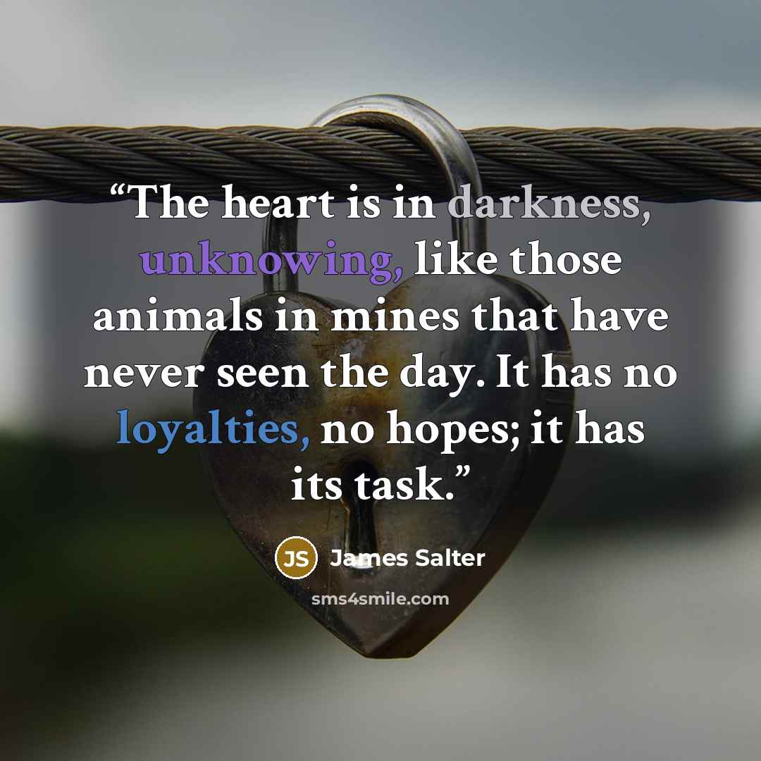 “The heart is in darkness, unknowing, like those animals in mines that have never seen the day. It has no loyalties, no hopes; it has its task.” quote by James Salter
