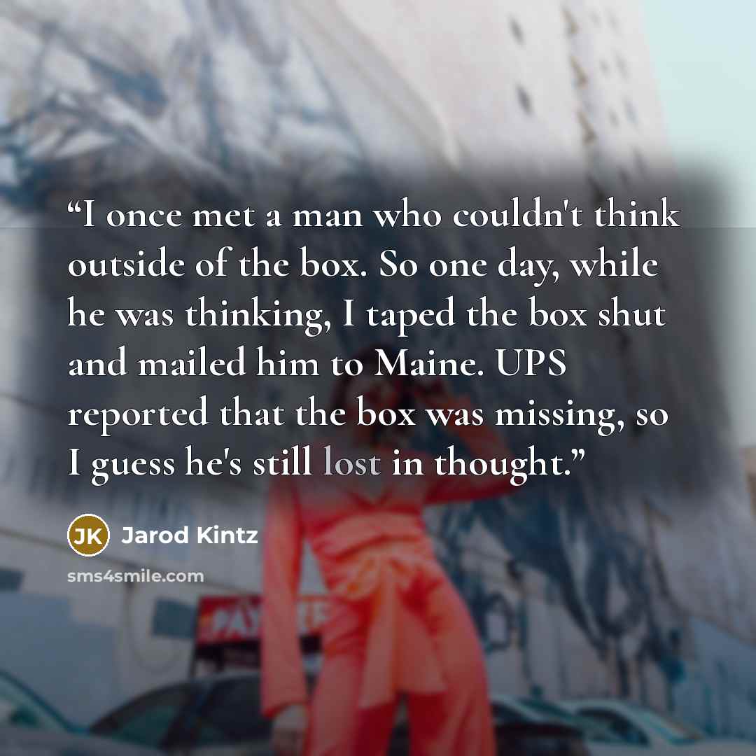“I once met a man who couldn't think outside of the box. So one day, while he was thinking, I taped the box shut and mailed him to Maine. UPS reported that the box was missing, so I guess he's still lost in thought.” quote by Jarod Kintz