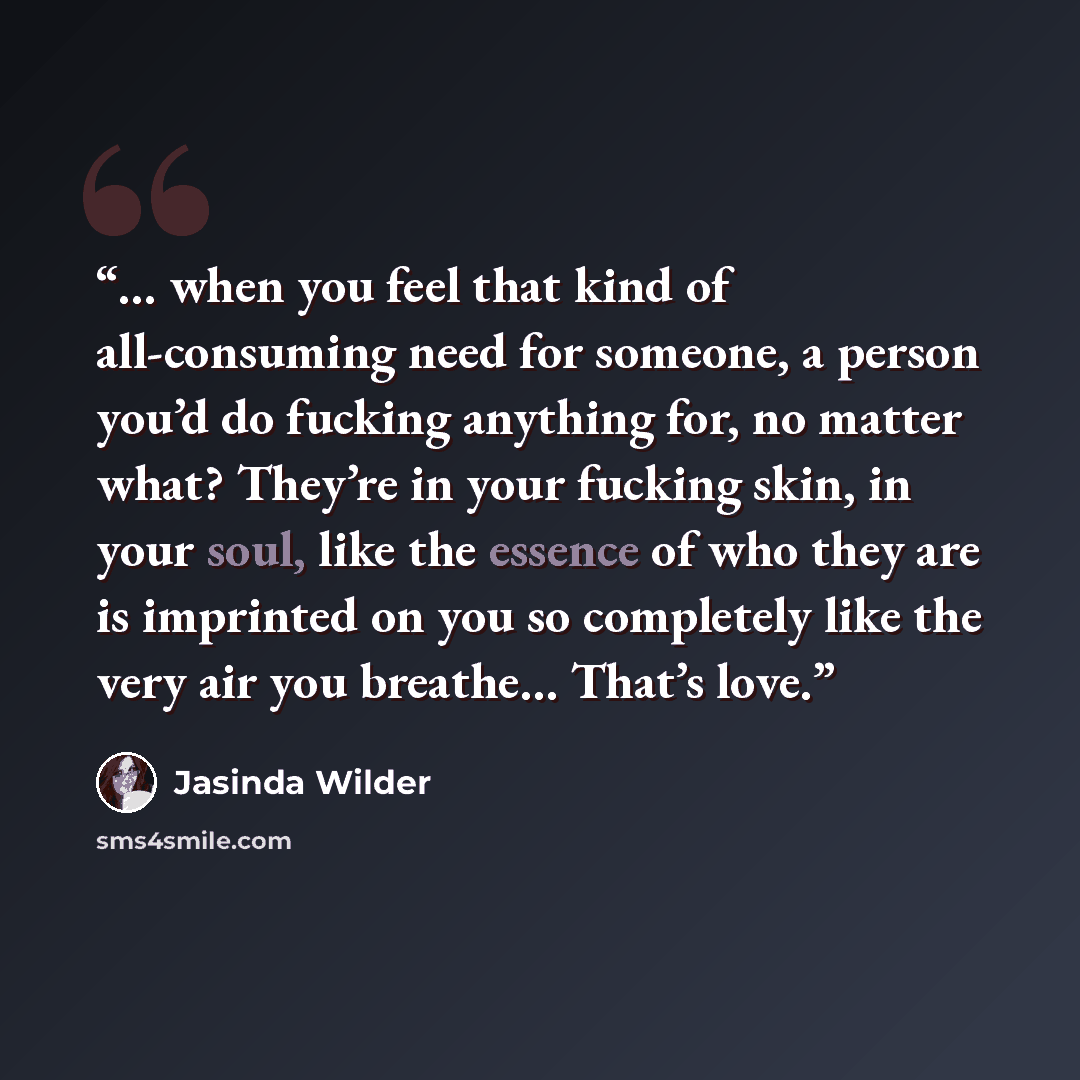 “… when you feel that kind of all-consuming need for someone, a person you’d do fucking anything for, no matter what? They’re in your fucking skin, in your soul, like the essence of who they are is imprinted on you so completely like the very air you breathe… That’s love.” quote by Jasinda Wilder