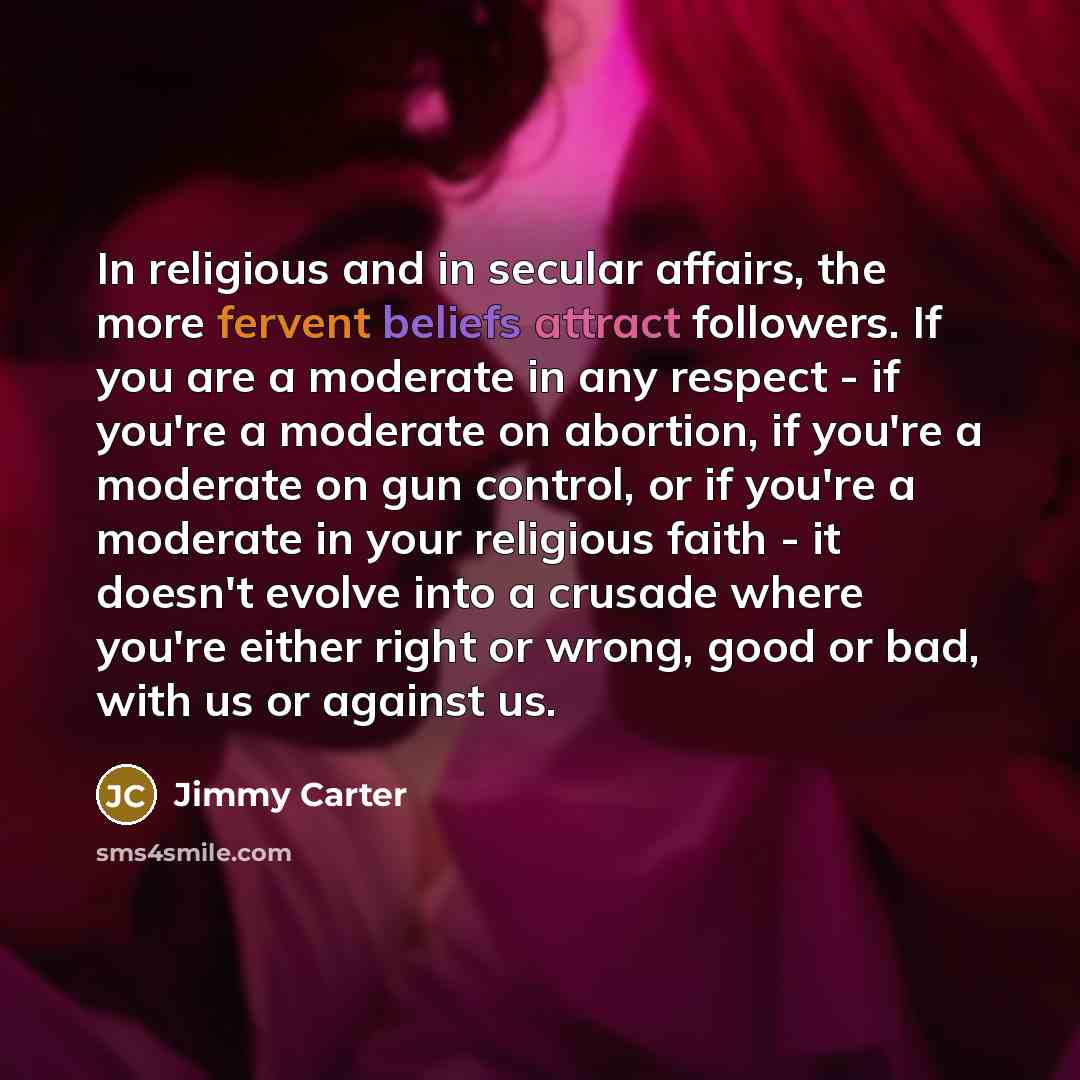 “In religious and in secular affairs, the more fervent beliefs attract followers. If you are a moderate in any respect - if you're a moderate on abortion, if you're a moderate on gun control, or if you're a moderate in your religious faith - it doesn't evolve into a crusade where you're either…” quote by Jimmy Carter