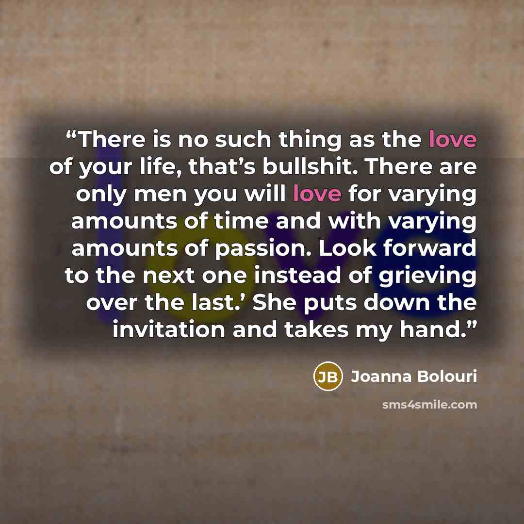 “There is no such thing as the love of your life, that’s bullshit. There are only men you will love for varying amounts of time and with varying amounts of passion. Look forward to the next one instead of grieving over the last.’ She puts down the invitation and takes my hand.” quote by Joanna Bolouri