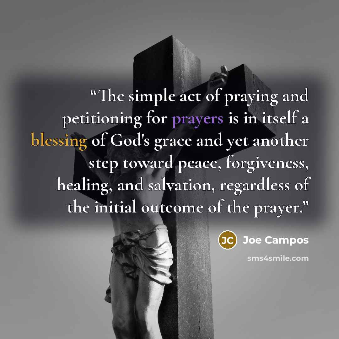 “The simple act of praying and petitioning for prayers is in itself a blessing of God's grace and yet another step toward peace, forgiveness, healing, and salvation, regardless of the initial outcome of the prayer.” quote by Joe Campos