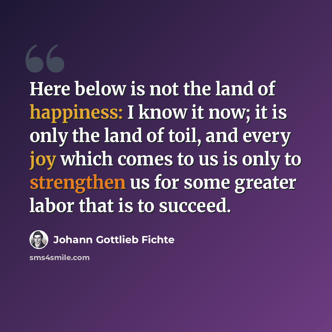 “Here below is not the land of happiness: I know it now; it is only the land of toil, and every joy which comes to us is only to strengthen us for some greater labor that is to succeed.” quote by Johann Gottlieb Fichte