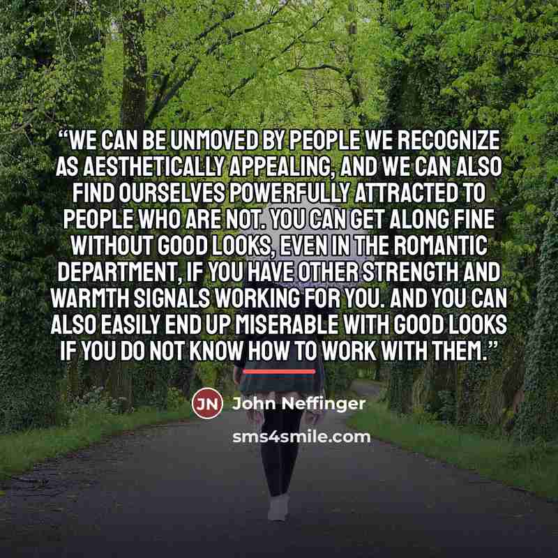“We can be unmoved by people we recognize as aesthetically appealing, and we can also find ourselves powerfully attracted to people who are not. You can get along fine without good looks, even in the romantic department, if you have other strength and warmth signals working for you. And you can…” quote by John Neffinger